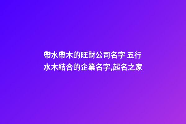 帶水帶木的旺財公司名字 五行水木結合的企業名字,起名之家-第1張-公司起名-玄機派
